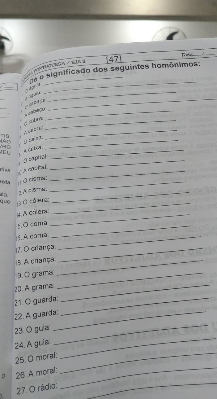 Data: 
_ 
_ 
GUA PORTUGUESA / EJA II [47] 
Dê o significado dos seguintes homônimos: 
_ 
O águia: 
_ 
A águia: 
_ 
O cabeça: 
_ 
_ 
_ 
A cabeça:_ 
_ 
O cabra:_ 
A cabra:_ 
TIS. A 
Não 
RO O caixa:_ 
MEU A caixa:_ 
O capital:_ 
tiva 
10. A capital:_ 
sta 11. O cisma:_ 
ala. 12. A cisma:_ 
que 3. O cólera:_ 
4. A cólera:_ 
15. O coma_ 
16. A coma:_ 
(7. O criança:_ 
18. A criança:_ 
19. O grama:_ 
20. A grama:_ 
21. O guarda:_ 
22. A guarda:_ 
23. O guia: 
24. A guia: 
_ 
_ 
_ 
25. O moral: 
_ 
26. A moral: 
_ 
27. O rádio: