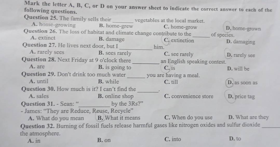 Mark the letter A, B, C, or D on your answer sheet to indicate the correct answer to each of the
following questions.
Question 25. The family sells their _vegetables at the local market.
A. home-growing B. home-grew C. home-grow D. home-grown
Question 26. The loss of habitat and climate change contribute to the_ of species.
A. extinct B. damage C. extinction D. damaging
_
Question 27. He lives next door, but I him.
A. rarely sees B. sees rarely C. see rarely D. rarely see
Question 28. Next Friday at 9 o'clock there _an English speaking contest.
A. are B. is going to C. is D. will be
Question 29. Don't drink too much water_ you are having a meal.
A. until B. while C. till D. as soon as
Question 30. How much is it? I can’t find the _.
A. sales B. online shop C. convenience store D. price tag
Question 31. - Sean: “_ by the 3Rs?”
- James: “They are Reduce, Reuse, Recycle”
A. What do you mean B. What it means C. When do you use D. What are they
Question 32. Burning of fossil fuels release harmful gases like nitrogen oxides and sulfur dioxide_
the atmosphere. D. to
A. in B. on C. into