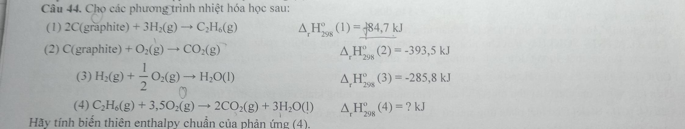 Cho các phương trình nhiệt hóa học sau: 
(1) 2C(graphite)+3H_2(g)to C_2H_6(g) △ _rH_(298)°(1)=_ 784,7kJ
(2) C(graphite ) +O_2(g)to CO_2(g) △ _rH_(298)°(2)=-393,5kJ
(3) H_2(g)+ 1/2 O_2(g)to H_2O(l)
△ _rH_(298)°(3)=-285,8kJ
(4) C_2H_6(g)+3,5O_2(g)to 2CO_2(g)+3H_2O(l) △ _rH_(298)°(4)=?kJ
Hãy tính biến thiên enthalpy chuẩn của phản ứng (4).