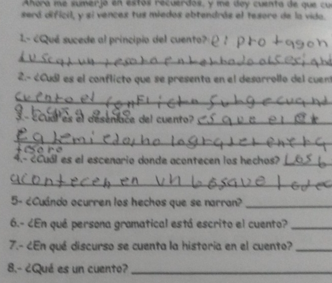 Ahora me sumerjo en estos recuerdos, y me dey cuenta de que cu 
será dificil, y si vences tus miedos obtendrás el tesoro de la vida. 
1.- ¿Qué sucede al principio del cuento? 
_ 
2.- ¿Cuól es el conflicto que se presenta en el desarrollo del cuen 
_ 
3- ECual es el deseniace del cuento?_ 
_ 
+ Cso re 
4.- ¿Cuál es el escenario donde acontecen los hechos?_ 
_ 
5- ¿Cuándo ocurren los hechos que se narran?_ 
6.- ¿En qué persona gramatical está escrito el cuento?_ 
7.- ¿En qué discurso se cuenta la historia en el cuento?_ 
8.- ¿Qué es un cuento?_