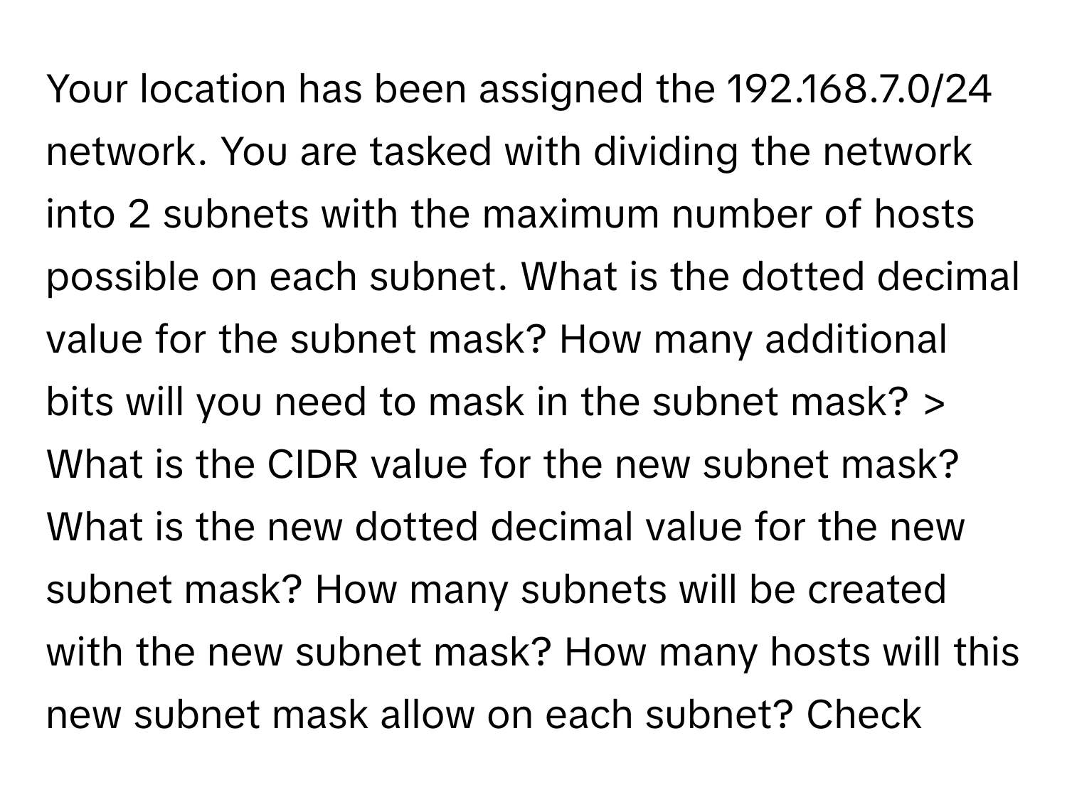 Your location has been assigned the 192.168.7.0/24 network. You are tasked with dividing the network into 2 subnets with the maximum number of hosts possible on each subnet. What is the dotted decimal value for the subnet mask? How many additional bits will you need to mask in the subnet mask? > What is the CIDR value for the new subnet mask? What is the new dotted decimal value for the new subnet mask? How many subnets will be created with the new subnet mask? How many hosts will this new subnet mask allow on each subnet? Check