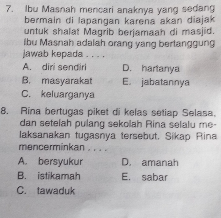 Ibu Masnah mencari anaknya yang sedang
bermain di lapangan karena akan diajak
untuk shalat Magrib berjamaah di masjid.
Ibu Masnah adalah orang yang bertanggung
jawab kepada . . . .
A. diri sendiri D. hartanya
B. masyarakat E. jabatannya
C. keluarganya
8. Rina bertugas piket di kelas setiap Selasa,
dan setelah pulang sekolah Rina selalu me-
laksanakan tugasnya tersebut. Sikap Rina
mencerminkan . . . .
A. bersyukur D. amanah
B. istikamah E. sabar
C. tawaduk