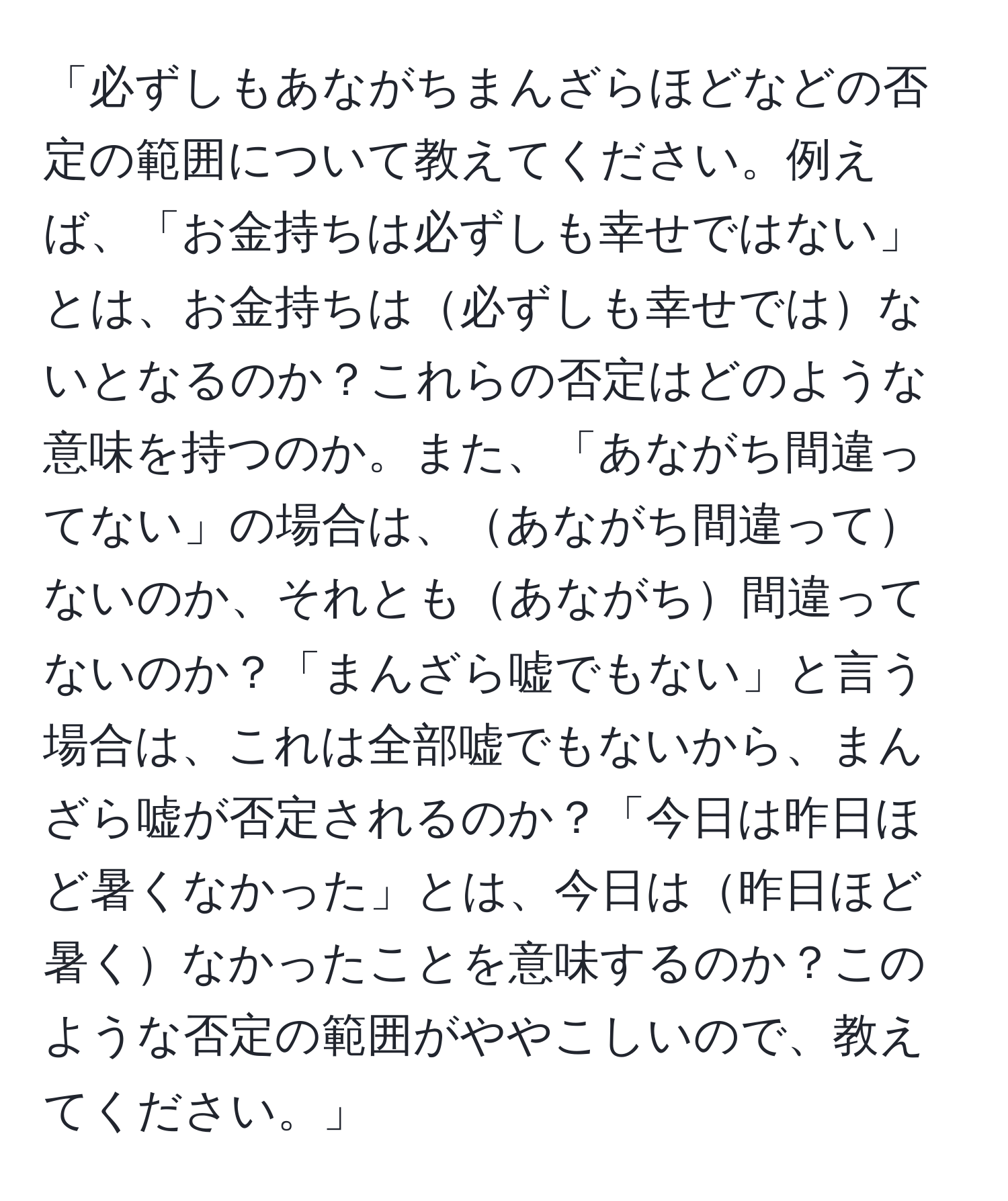 「必ずしもあながちまんざらほどなどの否定の範囲について教えてください。例えば、「お金持ちは必ずしも幸せではない」とは、お金持ちは必ずしも幸せではないとなるのか？これらの否定はどのような意味を持つのか。また、「あながち間違ってない」の場合は、あながち間違ってないのか、それともあながち間違ってないのか？「まんざら嘘でもない」と言う場合は、これは全部嘘でもないから、まんざら嘘が否定されるのか？「今日は昨日ほど暑くなかった」とは、今日は昨日ほど暑くなかったことを意味するのか？このような否定の範囲がややこしいので、教えてください。」