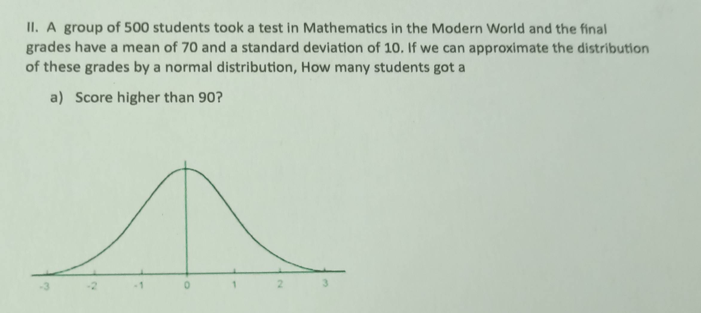 A group of 500 students took a test in Mathematics in the Modern World and the final 
grades have a mean of 70 and a standard deviation of 10. If we can approximate the distribution 
of these grades by a normal distribution, How many students got a 
a) Score higher than 90?