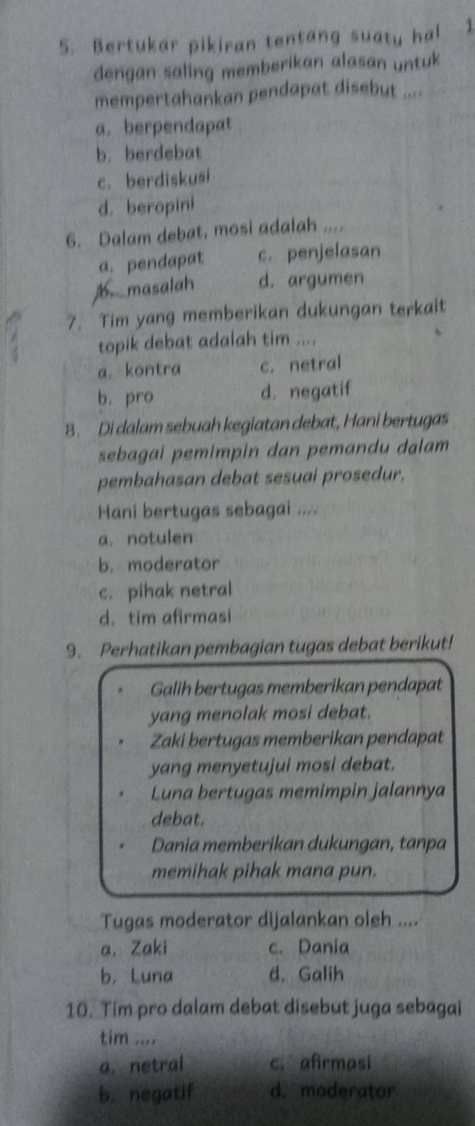 Bertukar pikiran tentang suaty hal 1
dengan saling memberikan alasan untuk
mempertahankan pendapat disebut ....
a. berpendapat
b. berdebat
c. berdiskusi
d. beropini
6. Dalam debat, mosi adalah ....
a. pendapat c. penjelasan
1 masalah d. argumen
7. Tim yang memberikan dukungan terkait
topik debat adalah tim ....
a. kontra c. netral
b. pro d. negatif
8. Di dalam sebuah kegiatan debat, Hani bertugas
sebagai pemimpin dan pemandu dalam
pembahasan debat sesuai prosedur.
Hani bertugas sebagai ....
a. notulen
b. moderator
c. pihak netral
d. tim afirmasi
9. Perhatikan pembagian tugas debat berikut!
Galih bertugas memberikan pendapat
yang menolak mosi debat.
Zaki bertugas memberikan pendapat
yang menyetujui mosi debat.
Luna bertugas memimpin jalannya
debat.
Dania memberikan dukungan, tanpa
memihak pihak mana pun.
Tugas moderator dijalankan oleh ....
a. Zaki c. Dania
b. Luna d. Galih
10. Tim pro dalam debat disebut juga sebagai
tim ....
a. netral c. afirmasi
b. negatif d. moderator