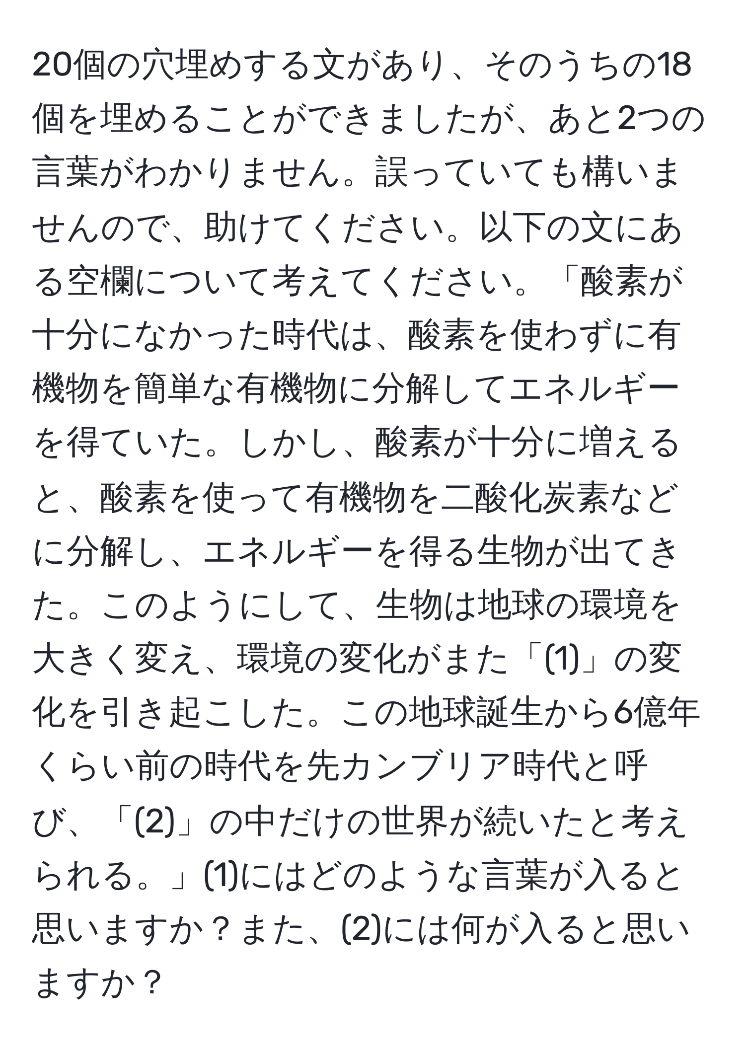 20個の穴埋めする文があり、そのうちの18個を埋めることができましたが、あと2つの言葉がわかりません。誤っていても構いませんので、助けてください。以下の文にある空欄について考えてください。「酸素が十分になかった時代は、酸素を使わずに有機物を簡単な有機物に分解してエネルギーを得ていた。しかし、酸素が十分に増えると、酸素を使って有機物を二酸化炭素などに分解し、エネルギーを得る生物が出てきた。このようにして、生物は地球の環境を大きく変え、環境の変化がまた「(1)」の変化を引き起こした。この地球誕生から6億年くらい前の時代を先カンブリア時代と呼び、「(2)」の中だけの世界が続いたと考えられる。」(1)にはどのような言葉が入ると思いますか？また、(2)には何が入ると思いますか？