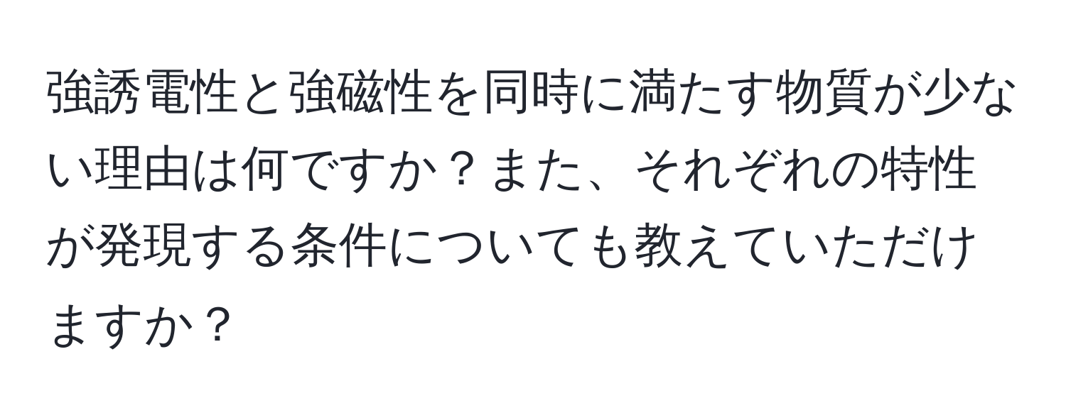 強誘電性と強磁性を同時に満たす物質が少ない理由は何ですか？また、それぞれの特性が発現する条件についても教えていただけますか？