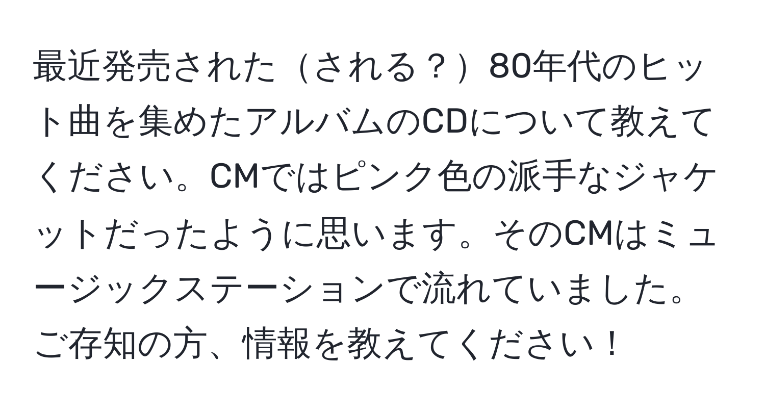 最近発売されたされる？80年代のヒット曲を集めたアルバムのCDについて教えてください。CMではピンク色の派手なジャケットだったように思います。そのCMはミュージックステーションで流れていました。ご存知の方、情報を教えてください！