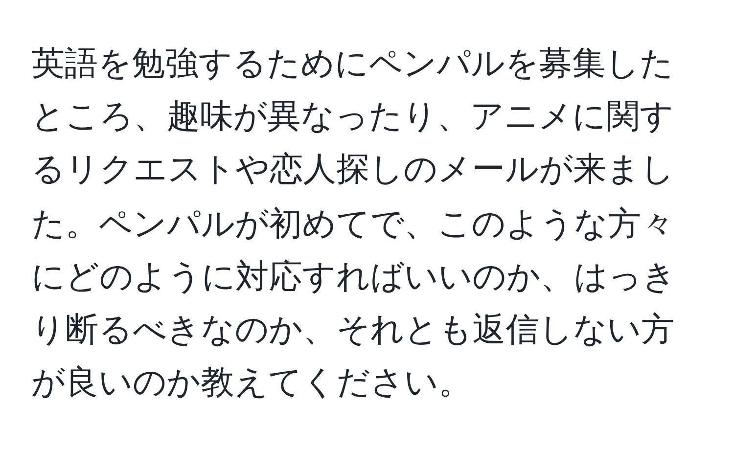 英語を勉強するためにペンパルを募集したところ、趣味が異なったり、アニメに関するリクエストや恋人探しのメールが来ました。ペンパルが初めてで、このような方々にどのように対応すればいいのか、はっきり断るべきなのか、それとも返信しない方が良いのか教えてください。