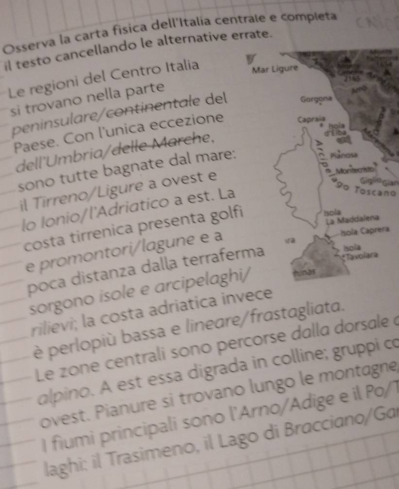 Osserva la carta física dell'Italia centrale e completa 
il testo cancellando le alternative errate. 
Le regioni del Centro Italia 
Mar Ligure 
si trovano nella parte 
peninsulare/continentale del 
Gorgona 
Kola 
Paese. Con l'unica eccezione 
Capraia 
dell'Umbria/delle Marche, 
d'Élba 
sono tutte bagnate dal mare: 
2 Piảnosa 
il Tirreno/Ligure a ovest e 
Montecristo 
Giglio gian 
lo Ionio/l'Adriatico a est. La 
90 Toscano 
costa tirrenica presenta golfi 
Isola 
La Maddalena 
e promontori/lagune e a 
Isola Caprera 
poca distanza dalla terraferma 
* Tavolara Isola 
sorgono isole e arcipelaghi/ hinas 
rilievi; la costa adriatica invece 
è perlopiù bassa e lineare/frastagliata. 
Le zone centrali sono percorse dalla dorsale à 
alpino. A est essa digrada in colline; gruppi co 
ovest. Pianure si trovano lungo le montagne 
I fiumi principali sono l'Arno/Adige e il Po/1 
laghi: il Trasimeno, il Lago di Bracciano/Ga