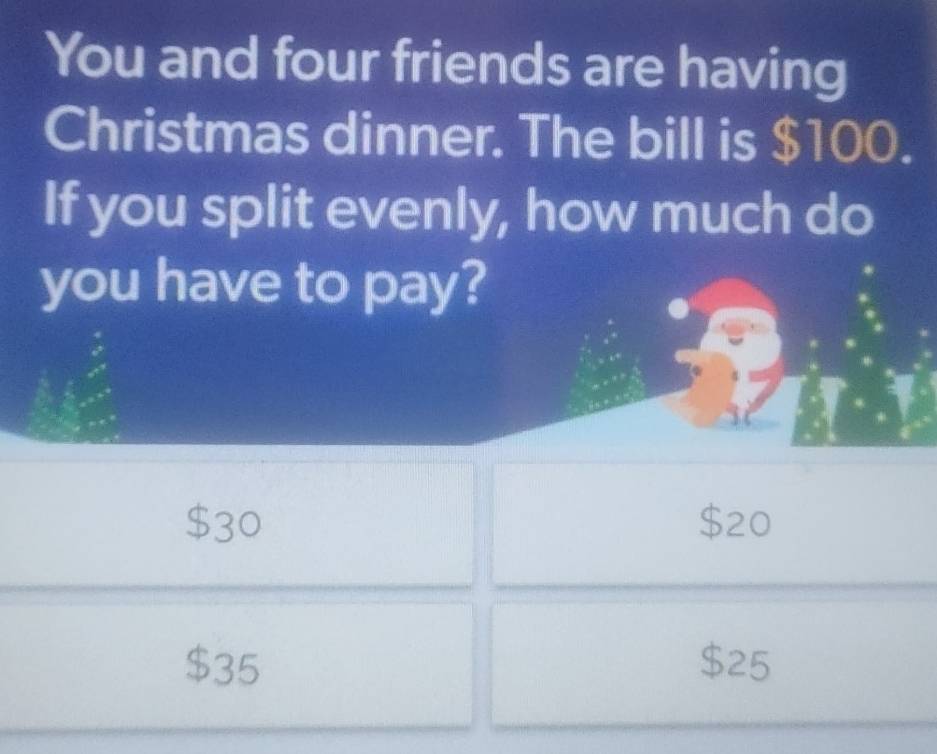 You and four friends are having
Christmas dinner. The bill is $100.
If you split evenly, how much do
you have to pay?
$30 $20
$35 $25