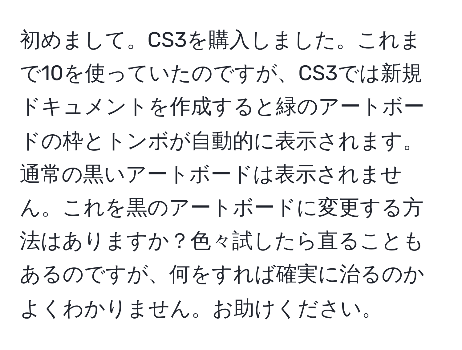 初めまして。CS3を購入しました。これまで10を使っていたのですが、CS3では新規ドキュメントを作成すると緑のアートボードの枠とトンボが自動的に表示されます。通常の黒いアートボードは表示されません。これを黒のアートボードに変更する方法はありますか？色々試したら直ることもあるのですが、何をすれば確実に治るのかよくわかりません。お助けください。