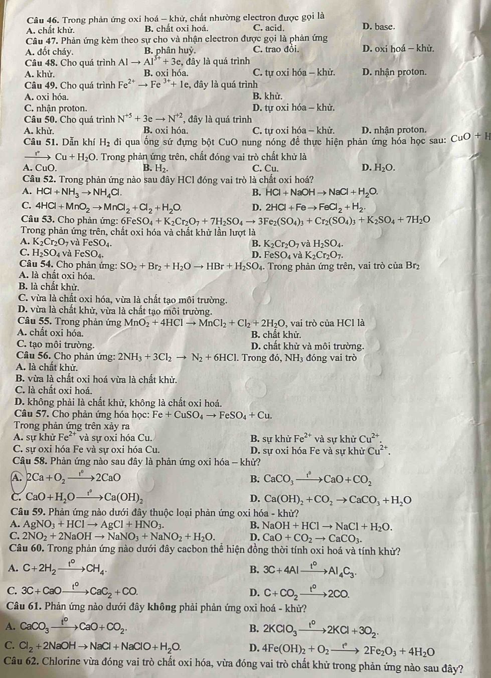 Trong phản ứng oxi hoá - khử, chất nhường electron được gọi là
A. chất khử. B. chất oxi hoá. C. acid. D. base.
Câu 47. Phản ứng kèm theo sự cho và nhận electron được gọi là phản ứng
A. đốt cháy. B. phân huỷ. C. trao đồi. D. oxi hoá - khử.
Câu 48. Cho quá trình A| to Al^(3+)+3e , đây là quá trình
A. khử. B. oxi hóa. C. tự oxi hóa - khử. D. nhận proton.
Câu 49. Cho quá trình Fe^(2+)to Fe^(3+)+1e , đây là quá trình
A. oxi hóa. B. khử.
C. nhận proton. D. tự oxi hóa - khử.
Câu 50. Cho quá trình N^(+5)+3eto N^(+2) , đây là quá trình
A. khử. B. oxi hóa. C. tự oxi hóa - khử. D. nhận proton.
Câu 51. Dẫn khí H_2 đi qua ống sứ đựng bột CuO nung nóng đề thực hiện phản ứng hóa học sau: CuO+H
xrightarrow I°Cu+H_2O. Trong phản ứng trên, chất đóng vai trò chất khử là
A. CuO.
D.
B. H_2. C. Cu. H_2O.
Câu 52. Trong phản ứng nào sau đây HCl đóng vai trò là chất oxi hoá?
A. HCl+NH_3to NH_4Cl. B. HCl+NaOHto NaCl+H_2O.
C. 4HCl+MnO_2to MnCl_2+Cl_2+H_2O. 2HCl+Feto FeCl_2+H_2.
D.
Câu 53. Cho phản ứng: 6FeSO_4+K_2Cr_2O_7+7H_2SO_4to 3Fe_2(SO_4)_3+Cr_2(SO_4)_3+K_2SO_4+7H_2O
Trong phản ứng trên, chất oxi hóa và chất khử lần lượt là
A. K_2Cr_2O_7 và FeSO_4. B. K_2Cr_2O_7 và H_2SO_4.
C. H_2SO_4 và FeSO_4. D. F eSO_4 và K_2Cr_2O_7.
Câu 54. Cho phản ứng: SO_2+Br_2+H_2Oto HBr+H_2SO_4 4. Trong phản ứng trên, vai trò của Br2
A. là chất oxi hóa.
B. là chất khử.
C. vừa là chất oxi hóa, vừa là chất tạo môi trường.
D. vừa là chất khử, vừa là chất tạo môi trường.
Câu 55. Trong phản ứng MnO_2+4HClto MnCl_2+Cl_2+2H_2O , vai trò của HCl là
A. chất oxi hóa. B. chất khử.
C. tạo môi trường. D. chất khử và môi trường.
Câu 56. Cho phản ứng: 2NH_3+3Cl_2to N_2+6HCl. Trong do,NH_3 đóng vai trò
A. là chất khử.
B. vừa là chất oxi hoá vừa là chất khử.
C. là chất oxi hoá.
D. không phải là chất khử, không là chất oxi hoá.
Câu 57. Cho phản ứng hóa học: Fe+CuSO_4to FeSO_4+Cu.
Trong phản ứng trên xảy ra
A. sự khử Fe^(2+) và sự oxi hóa Cu. B. sự khử Fe^(2+)va sự khử Cu^(2+).
C. sự oxi hóa Fe và sự oxi hóa Cu. D. sự oxi hóa Fe và sự khử Cu^(2+).
Câu 58. Phản ứng nào sau đây là phản ứng oxi hóa - khử?
A. 2Ca+O_2xrightarrow 1°2CaO CaCO_3xrightarrow f°CaO+CO_2
B.
C. CaO+H_2Oxrightarrow r(OHCa(OH)_2
D. Ca(OH)_2+CO_2to CaCO_3+H_2O
Câu 59. Phản ứng nào dưới đây thuộc loại phản ứng oxi hóa - khử?
A. AgNO_3+HClto AgCl+HNO_3. B. NaOH+HClto NaCl+H_2O.
C. 2NO_2+2NaOHto NaNO_3+NaNO_2+H_2O. D. CaO+CO_2to CaCO_3.
Câu 60. Trong phản ứng nào dưới đây cacbon thể hiện đồng thời tính oxi hoá và tính khử?
A. C+2H_2xrightarrow t°CH_4. 3C+4Alxrightarrow t^0Al_4C_3.
B.
C. 3C+CaOxrightarrow f_2CaC_2+CO. D. C+CO_2xrightarrow t°2CO.
Câu 61. Phản ứng nào dưới đây không phải phản ứng oxi hoá - khử?
A. CaCO_3xrightarrow t^0CaO+CO_2. B. 2KClO_3xrightarrow t^02KCl+3O_2.
C. Cl_2+2NaOHto NaCl+NaClO+H_2O. D. 4Fe(OH)_2+O_2xrightarrow t°2Fe_2O_3+4H_2O
Câu 62. Chlorine vừa đóng vai trò chất oxi hóa, vừa đóng vai trò chất khử trong phản ứng nào sau đây?