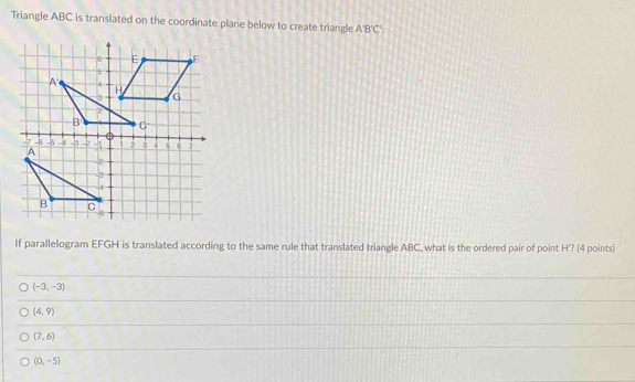 Triangle ABC is translated on the coordinate plane below to create triangle A'B'C'
If parallelogram EFGH is translated according to the same rule that translated triangle ABC, what is the ordered pair of point H'? (4 points)
(-3,-3)
(4,9)
(7,6)
(0,-5)