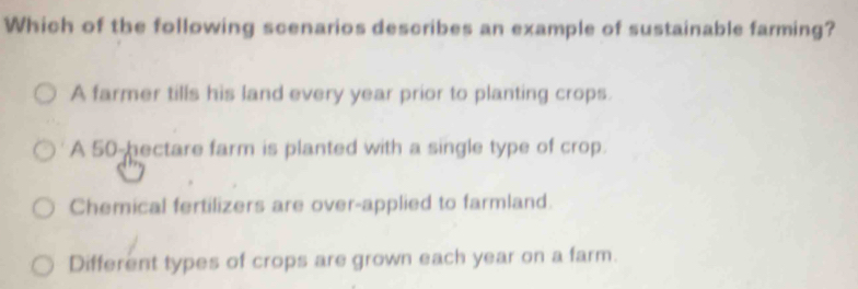 Which of the following scenarios describes an example of sustainable farming?
A farmer tills his land every year prior to planting crops.
A 50-hectare farm is planted with a single type of crop.
Chemical fertilizers are over-applied to farmland.
Different types of crops are grown each year on a farm.