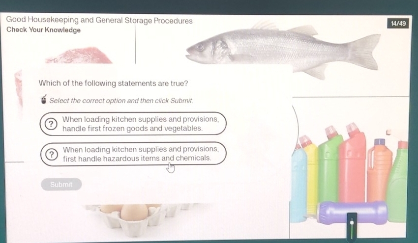 Good Housekeeping and General Storage Pro14/49
Check Your Knowledge
Which of the following statements are true?
Select the correct option and then click Submit.
When loading kitchen supplies and provisions,
handle first frozen goods and vegetables.
? When loading kitchen supplies and provisions,
first handle hazardous items and chemicals.
Submit