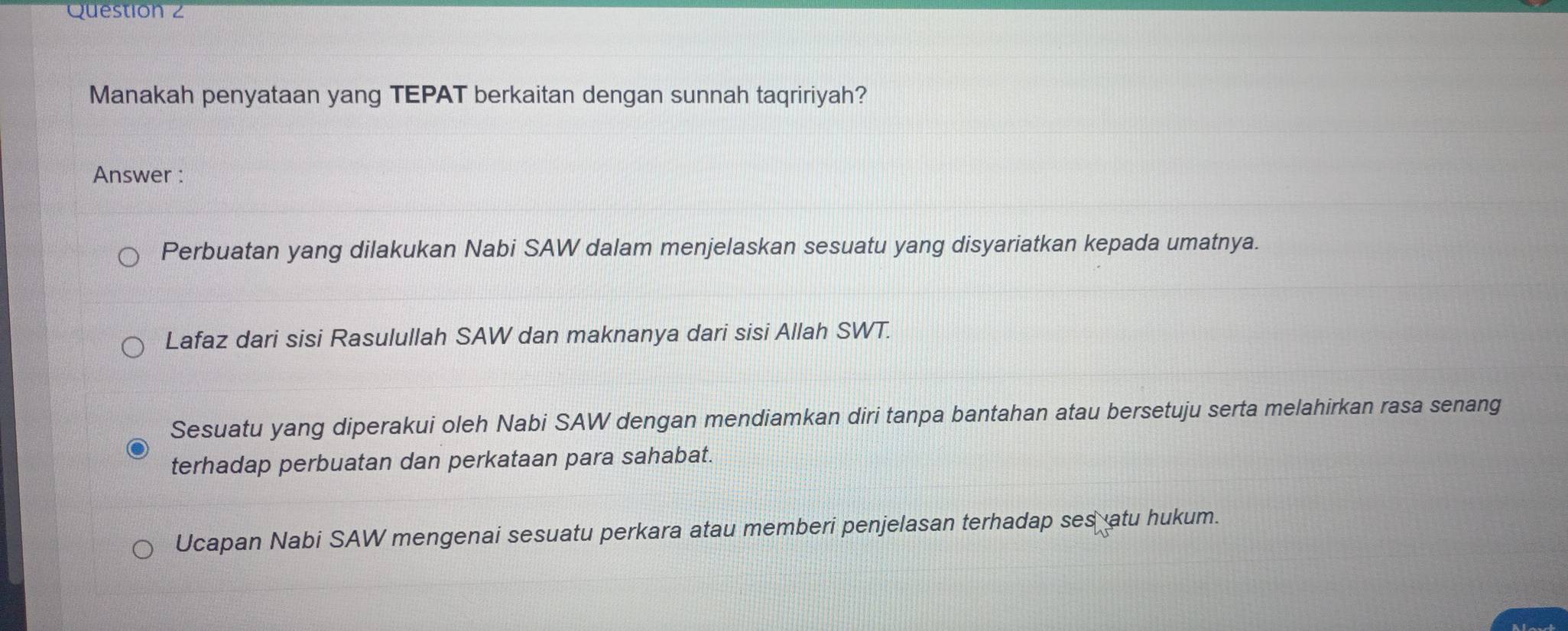 Manakah penyataan yang TEPAT berkaitan dengan sunnah taqririyah?
Answer :
Perbuatan yang dilakukan Nabi SAW dalam menjelaskan sesuatu yang disyariatkan kepada umatnya.
Lafaz dari sisi Rasulullah SAW dan maknanya dari sisi Allah SWT.
Sesuatu yang diperakui oleh Nabi SAW dengan mendiamkan diri tanpa bantahan atau bersetuju serta melahirkan rasa senang
terhadap perbuatan dan perkataan para sahabat.
Ucapan Nabi SAW mengenai sesuatu perkara atau memberi penjelasan terhadap ses atu hukum.