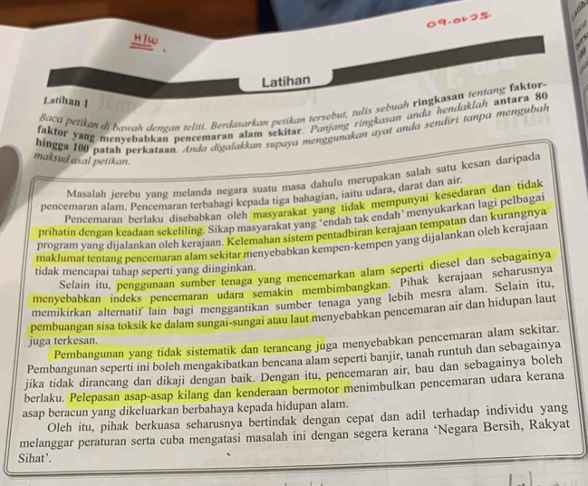 9,ak25
 
H /w
Latihan
Latíhan 1
Baca petikan di bawah dengan teliti. Berdasarkan petikan tersebut, tulis sebuah ringkasan tentang faktor.
faktor yang menyebabkan pencemaran alam sekitar. Panjong ringkasan anda hendaklah antara 80
hingga 100 patah perkataan. Anda digalakkan supaya menggunakan ayat anda sendiri tanpa mengubah
maksud asal petikan.
Masalah jerebu yang melanda negara suatu masa dahulu merupakan salah satu kesan daripada
pencemaran alam. Pencemaran terbahagi kepada tiga bahagian, iaitu udara, darat dan air
Pencemaran berlaku disebabkan olch masyarakat yang tidak mempunyai kesedaran dan tidak
prihatin dengan keadaan sekeliling. Sikap masyarakat yang ‘endah tak endah’ menyukarkan lagi pelbagai
program yang dijalankan oleh kerajaan. Kelemahan sistem pentadbiran kerajaan tempatan dan kurangnya
maklumat tentang pencemaran alam sekitar menyebabkan kempen-kempen yang dijalankan olęh kerajaan
tidak mencapai tahap seperti yang diinginkan.
Selain itu, penggunaan sumber tenaga yang mencemarkan alam seperti diesel dan sebagainya
menyebabkan indeks pencemaran udara semakin membimbangkan. Pihak kerajaan seharusnya
memikirkan alternatif lain bagi menggantikan sumber tenaga yang lebih mesra alam. Selain itu,
pembuangan sisa toksik ke dalam sungai-sungai atau laut menyebabkan pencemaran air dan hidupan laut
juga terkesan.
Pembangunan yang tidak sistematik dan terancang juga menyebabkan pencemaran alam sekitar.
Pembangunan seperti ini boleh mengakibatkan bencana alam seperti banjir, tanah runtuh dan sebagainya
jika tidak dirancang dan dikaji dengan baik. Dengan itu, pencemaran air, bau dan sebagainya boleh
berlaku. Pelepasan asap-asap kilang dan kenderaan bermotor menimbulkan pencemaran udara kerana
asap beracun yang dikeluarkan berbahaya kepada hidupan alam.
Oleh itu, pihak berkuasa seharusnya bertindak dengan cepat dan adil terhadap individu yang
melanggar peraturan serta cuba mengatasi masalah ini dengan segera kerana ‘Negara Bersih, Rakyat
Sihat’.