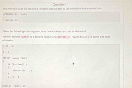 The △ P Exam uses the following format to add an item to list and to find the length of a list. 
APPEND(aList, 'value) 
LENGTH(aList) 
Given the following code segment, how can you best describe its behavior? 
You can assume number is a positive integer and 1sPr ime(x). returns true if x is prime and false 
otherwise
1 ist-[] 
i - 1
REPEAT number TIMES 
( 
| (isPrime(i)) 
APPEND| I st, 1
beginarrayr 3 1-1+1-1+1
DISPLAY LENGTH(list)