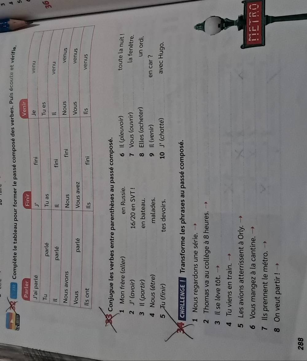 3
232 Complète le tableau pour former le passé composé des verbes. Puis écoute et vérifie. A
6
6
Conjugue les verbes entre parenthèses au passé composé.
1 Mon frère (aller) _en Russie. 6 Il (pleuvoir) _toute la nuit !
2 J' (avoir) _16/20 en SVT ! 7 Vous (ouvrir) _la fenêtre.
3 Il (partir) _en bateau. 8 Elles (acheter) _un ordi.
4 Nous (être) malades. 9 Il (venir) _en car ?
5 Tu (finir) tes devoirs. (chatté) _avec Hugo.
10 J'
CHALLENGE 1 Transforme les phrases au passé composé.
1 Nous regardons une série.
_
2 Thomas va au collège à 8 heures.
_
3 Il se lève tôt.
_
4 Tu viens en train.
_
5 Les avions atterrissent à Orly.
_
6 Vous mangez à la cantine. _NETRO
7 Ils prennent le métro.
8 On veut partir !
288