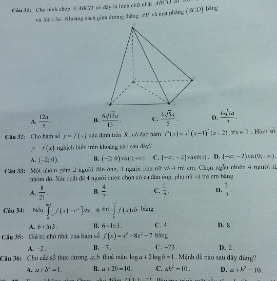 Cho hình chóp S.ABCD có đây là hình chữ nhật ABCD cổ
và SA=3a Khoảng cách giữa đường thắng AB và mặt phẳng (SCD) bằng
A.  12a/5 . B.  6sqrt(13)a/13 . C.  4sqrt(5)a/5 . D.  6sqrt(7)a/7 .
Câu 32: Cho hàm số y=f(x) xác định trên R , có đạo hàm f'(x)=x^3(x-1)^2(x+2),forall x∈ □. Hàm số
y=f(x) nghịch biển trên khoảng nào sau đây?
A. (-2;0). B. (-2;0) và (1;+∈fty ) C. (-∈fty ;-2) và (0;1) D. (-∈fty ;-2) và (0;+∈fty ).
Câu 33: Một nhóm gồm 2 người đản ông, 3 người phụ nữ và 4 trẻ em. Chọn ngẫu nhiên 4 người từ
nhóm đó. Xác suất đề 4 người được chọn có cả đàn ông, phụ nữ và trẻ em bằng
A.  8/21 . B.  4/7 . C.  2/7 . D.  3/7 .
Câu 34: . Nếu ∈tlimits _0^((ln 3)[f(x)+e^x)]dx=6 thì ∈tlimits _0^((ln 3)f(x)dx bằng
A. 6+ln 3). B. 6-ln 3. C. 4 . D. 8 .
Câu 35: Giá trị nhỏ nhất của hàm số f(x)=x^4-8x^2-7 bằng
A. -2 . B. -7 . C. -23 . D. 2 .
Câu 36: Cho các số thực dương a, b thoả mãn log a+2log b=1. Mệnh đề nào sau dây đúng?
A. a+b^2=1. B. a+2b=10. C. ab^2=10. D. a+b^2=10.
,(2,1,2)