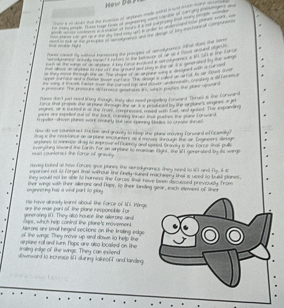 How a
There i no doakf that the smombion of mpanes made wond trut much mare of  asse.
far maru neople. These huge feals of engineering viers capable of carrying passieingens and
aneds acres contnents in a matter of hours. It is not surprizng that many people wonde
hew planes can set up in the sky (and stay upt) In order to understand how planes wark, sa
nwed to tool at the principtes of serodypamics and the design of key mechanical companent
Tat enable Night
Panes cannal fly without harnesing the principles of aerodynamics. Whal does the term
aered namics nctunty mean? It refers to the behavior of air as it fows arguind objecks
such as the wings of an airplane. A key force involved in aerodynamics is l0. Lft is the force
that allows an arplane to rise otf the ground and stay in the air. I is generated by the wags
os they move through the air. The shape of an airplane wing is designed with a curyed
upper surface and a Batter lower surface. This design is called an airf ol. As air Powys sove
the wing, it travels faster over the curved top and slower underneath, creaking a difforence
in pressure. This pressure difterence generates lifl, which pushes the plane upward
Pones don't just need lifting though, They also need propelling forward. Thrust is the forward
force that propels the arplane through The air. It is produced by the airplane's engines, In jet
engines, ar is sucked in at the front, compressed, mixed with fuel, and ignited. The expanding
gases are expelled out of the back, creating thrust that pushes the plane forward.
Propeler-driven planes work similarly but use spinning blades to create thrust
How do we counteract friction and gravity to keep the plane moving forward efficiently?
Drag is the resistance an airplane encounters as it moves through the air. Engineers design
arplanes to minimize drag to improve efficiency and speed. Gravily is the force that pulls
everything toward the farth for an airplane to maintain fight, the lift generated by its wings
must counteract the force of gravily 
Having looked at how forces give planes the aerodynamics they need to lift and fly, it is
important not to forget that without the finely-tuned machinery that is used to build planes,
they would not be able to harness the forces that have been discussed previously. From
their wings with their ailerons and flaps, to their landing gear, each element of their
engineering has a vital part to play .
We have already learnt about the force of lift. Wings
are the main part of the plane responsible for 
generating lifl. They also house the ailerons and
flaps, which help control the plane's movement
Ailerons are small hinged sections on the trailing edge
of the wings. They move up and down to help the
airplane roll and turn. Flaps are also located on the
trailing edge of the wings. They can extend
downward to increase lift during takeoff and landing.