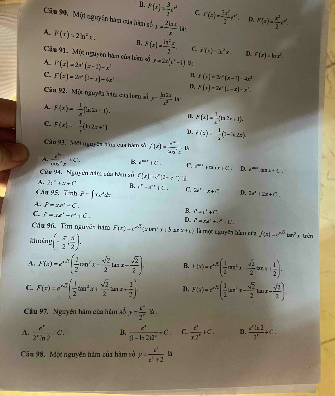 B. F(x)= 3/2 e^(x^2). C. F(x)= 3x^2/2 e^(x^2). D. F(x)= x^2/2 e^(x^3).
Câu 90. Một nguyên hàm của hàm số y= 2ln x/x  là:
A. F(x)=2ln^2x.
B. F(x)= ln^2x/2 . C. F(x)=ln^2x. D. F(x)=ln x^2.
Câu 91. Một nguyên hàm của hàm số y=2x(e^x-1)
A. F(x)=2e^x(x-1)-x^2. là:
C. F(x)=2e^x(1-x)-4x^2. F(x)=2e^x(x-1)-4x^2.
B.
D. F(x)=2e^x(1-x)-x^2.
Câu 92. Một nguyên hàm của hàm số y= ln 2x/x^2  là:
A. F(x)=- 1/x (ln 2x-1).
C. F(x)=- 1/x (ln 2x+1).
B. F(x)= 1/x (ln 2x+1).
D. F(x)=- 1/x (1-ln 2x).
Câu 93. Một nguyên hàm của hàm số f(x)= e^(tan x)/cos^2x  là
B.
A.  e^(tan x)/cos^2x +C. e^(tan x)+C. C. e^(tan x)+tan x+C. D. e^(tan x).tan x+C.
Câu 94. Nguyên hàm của hàm số f(x)=e^x(2-e^(-x)) là
B.
A. 2e^x+x+C. e^x-e^(-x)+C. C. 2e^x-x+C. D. 2e^x+2x+C.
Câu 95. Tính P=∈t x.e^xdx
A. P=x.e^x+C. B. P=e^x+C.
C. P=x.e^x-e^x+C.
D. P=x.e^x+e^x+C.
Câu 96. Tìm nguyên hàm F(x)=e^(xsqrt(2))(atan^2x+btan x+c) là một nguyên hàm của f(x)=e^(xsqrt(2))tan^3xtren
khoảng (- π /2 ; π /2 ).
A. F(x)=e^(xsqrt(2))( 1/2 tan^2x- sqrt(2)/2 tan x+ sqrt(2)/2 ).
B. F(x)=e^(xsqrt(2))( 1/2 tan^2x- sqrt(2)/2 tan x+ 1/2 ).
C. F(x)=e^(xsqrt(2))( 1/2 tan^2x+ sqrt(2)/2 tan x+ 1/2 ). F(x)=e^(xsqrt(2))( 1/2 tan^2x- sqrt(2)/2 tan x- sqrt(2)/2 ).
D.
Câu 97. Nguyên hàm của hàm số y= e^x/2^x  là :
A.  e^x/2^xln 2 +C.  e^x/(1-ln 2)2^x +C. C.  e^x/x.2^x +C. D.  e^xln 2/2^x +C.
B.
Câu 98. Một nguyên hàm của hàm số y= e^x/e^x+2  ^1 là