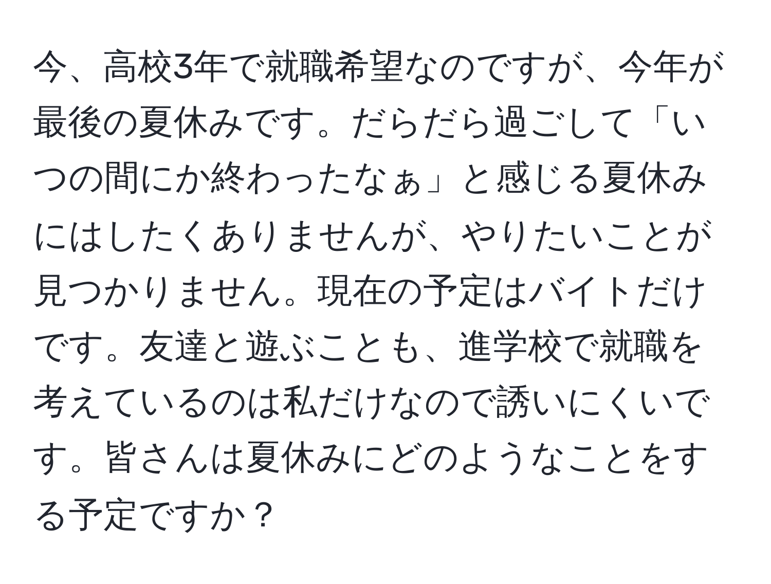 今、高校3年で就職希望なのですが、今年が最後の夏休みです。だらだら過ごして「いつの間にか終わったなぁ」と感じる夏休みにはしたくありませんが、やりたいことが見つかりません。現在の予定はバイトだけです。友達と遊ぶことも、進学校で就職を考えているのは私だけなので誘いにくいです。皆さんは夏休みにどのようなことをする予定ですか？