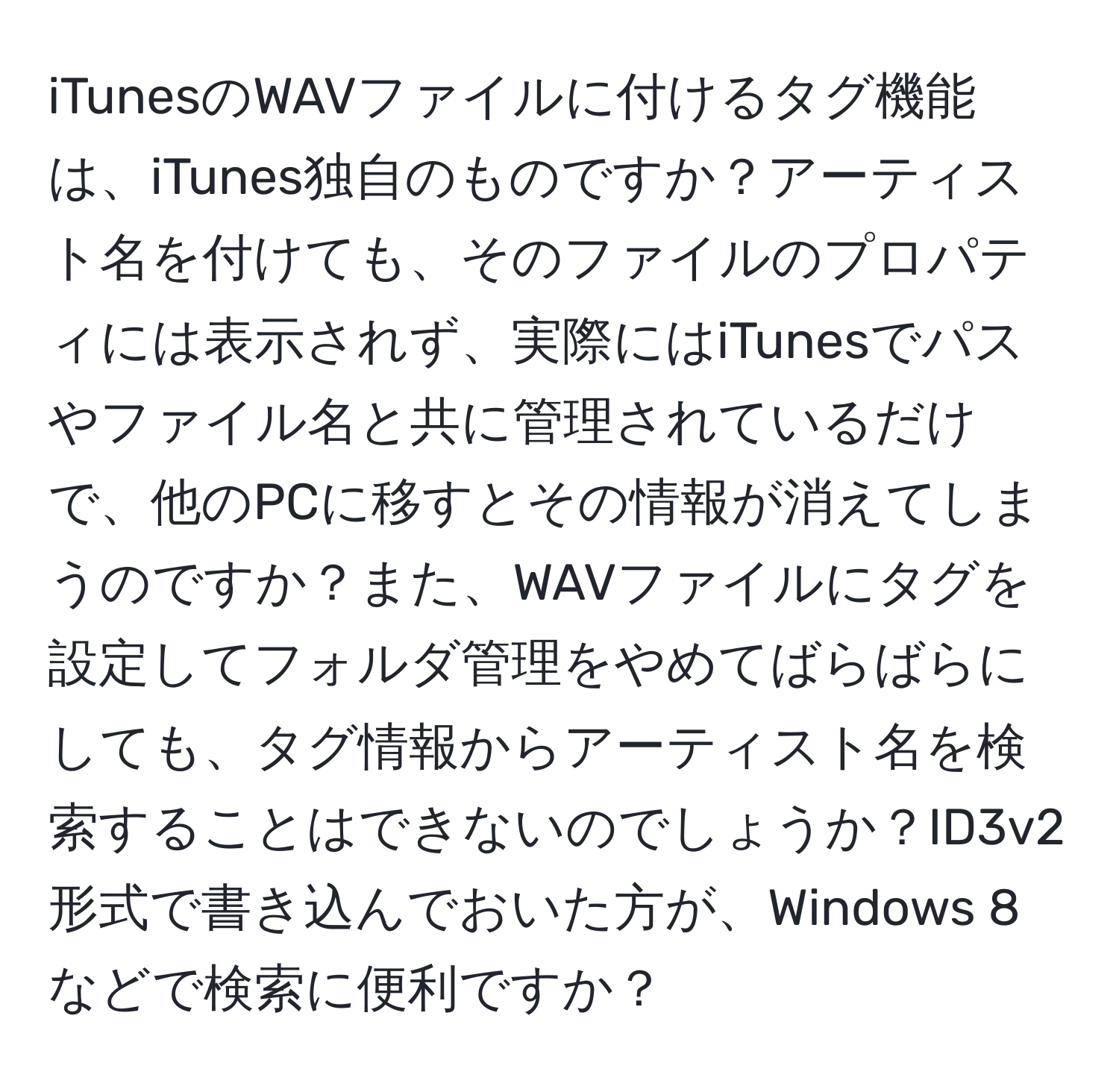 iTunesのWAVファイルに付けるタグ機能は、iTunes独自のものですか？アーティスト名を付けても、そのファイルのプロパティには表示されず、実際にはiTunesでパスやファイル名と共に管理されているだけで、他のPCに移すとその情報が消えてしまうのですか？また、WAVファイルにタグを設定してフォルダ管理をやめてばらばらにしても、タグ情報からアーティスト名を検索することはできないのでしょうか？ID3v2形式で書き込んでおいた方が、Windows 8などで検索に便利ですか？