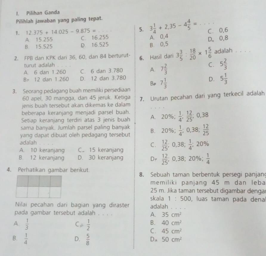 Pilihan Ganda
Pilihlah jawaban yang paling tepat.
1. 12.375+14.025-9.875= ·s _ 5. 3 1/4 +2,35-4 4/5 = _C. 0,6
A. 15.255 C. 16.255
A. 0,4
D、0,8
B. 15.525 D. 16.525 B. 0,5
2. FPB dan KPK dari 36, 60, dan 84 berturut- 6. Hasil dari 3 3/5 : 18/20 * 1 5/6  adalah . . . .
turut adalah
A. 6 dan 1.260_ C. 6 dan 3.780 A. 7 2/3 
C. 5 2/3 
B= 12 dan 1.260 D. 12 dan 3.780
Bø 7 1/3 
D. 5 1/3 
3. Seorang pedagang buah memiliki persediaan
60 apel, 30 mangga, dan 45 jeruk. Ketiga
jenis buah tersebut akan dikemas ke dalam 7. Urutan pecahan dari yang terkecil adalah
beberapa keranjang menjadi parsel buah.
Setiap keranjang terdiri atas 3 jenis buah A. 20% ; 1/4 ; 12/25 ;0,38
sama banyak. Jumlah parsel paling banyak B. 20%;  1/4 ;0,38; 12/25 
yang dapat dibuat oleh pedagang tersebut
adalah
C.  12/25 ;0,38; 1/4 ; :20%
A. 10 keranjang C. 15 keranjang
B. 12 keranjang D. 30 keranjang D  12/25 ;0,38;20% ; 1/4 
4. Perhatikan gambar berikut.
8. Sebuah taman berbentuk persegi panjan
memiliki panjang 45 m dan leba
25 m. Jika taman tersebut digambar dengar
skala 1:500 , luas taman pada dena
Nilai pecahan dari bagian yang diraster adalah . . . .
pada gambar tersebut adalah . . . .
A. 35cm^2
A.  1/3   1/2 
C
B. 40cm^2
C. 45cm^2
B.  1/4   5/8 
D.
Da 50cm^2