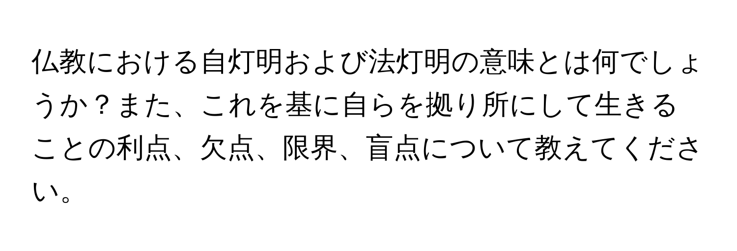 仏教における自灯明および法灯明の意味とは何でしょうか？また、これを基に自らを拠り所にして生きることの利点、欠点、限界、盲点について教えてください。