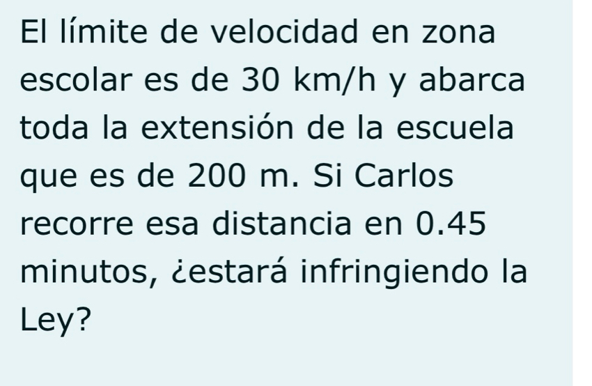 El límite de velocidad en zona 
escolar es de 30 km/h y abarca 
toda la extensión de la escuela 
que es de 200 m. Si Carlos 
recorre esa distancia en 0.45
minutos, ¿estará infringiendo la 
Ley?