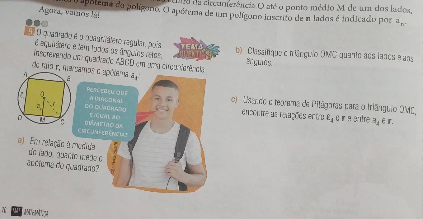 eitro da circunferência O até o ponto médio M de um dos lados,
Agora, vamos lá!
o apotema do polígono. O apótema de um polígono inscrito de n lados é indicado por a_n.
9. O quadrado é o quadrilátero regular, pois TEMA
é equilátero e tem todos os ângulos retos. QUENT
b) Classifique o triângulo OMC quanto aos lados e aos
Inscrevendo um quadrado ABCD em uma circunferência
ângulos.
de raio r, mcamos o 
A DIA
PERCEc) Usando o teorema de Pitágoras para o triângulo OMC,
DO QU e r e entre a_4 e r.
é igu
encontre as relações entre ell _4
DIÃME
CIRCUNFE
a) Em relação à medida
do lado, quanto mede o
apótema do quadrado?
70 MAT MATEMÁTICA