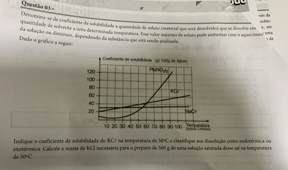 £ 
)ois da 
ecém- 
Denomina-se de coeficiente de solubilidade a quantidade de soluto (material que será dissolvido) que se dissolve em e, em 
quantidade de solvente a uma determinada temperatura. Esse valor máximo de soluto pode aumentar com o aquecimer uma 
da solução ou diminuir, dependendo da substância que está sendo analisada. 
っ de 
Dado o gráfico a seguir: 
Indique o coeficiente de solubilidade do KCℓ na temperatura de 50°C e classifique sua dissolução como endotérmica ou 
exotérmica. Calcule a massa de KCl necessária para o preparo de 560 g de uma solução saturada desse sal na temperatura 
de 50°C