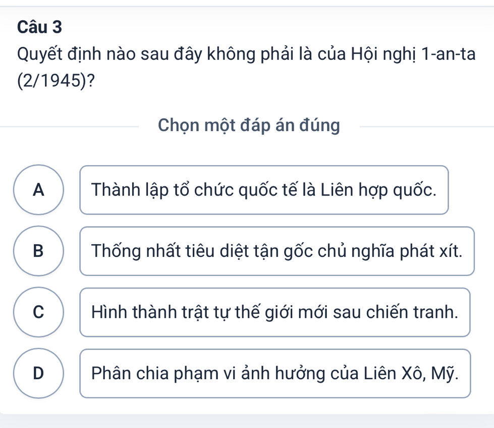 Quyết định nào sau đây không phải là của Hội nghị 1-an-ta
(2/1945)?
Chọn một đáp án đúng
A Thành lập tổ chức quốc tế là Liên hợp quốc.
B Thống nhất tiêu diệt tận gốc chủ nghĩa phát xít.
C  Hình thành trật tự thế giới mới sau chiến tranh.
D Phân chia phạm vi ảnh hưởng của Liên Xô, Mỹ.