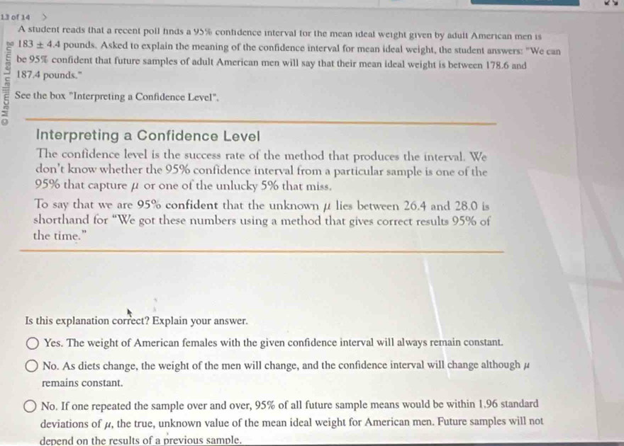 of 14
A student reads that a recent poll fnds a 95% confidence interval for the mean ideal weight given by adult American men is
183± 4.4 pounds. Asked to explain the meaning of the confidence interval for mean ideal weight, the student answers: "We can
be 95% confident that future samples of adult American men will say that their mean ideal weight is between 178.6 and
187.4 pounds."
a See the box "Interpreting a Confidence Level".
Interpreting a Confidence Level
The confidence level is the success rate of the method that produces the interval. We
don't know whether the 95% confidence interval from a particular sample is one of the
95% that capture μ or one of the unlucky 5% that miss.
To say that we are 95% confident that the unknownμlies between 26.4 and 28.0 is
shorthand for “We got these numbers using a method that gives correct results 95% of
the time.”
Is this explanation correct? Explain your answer.
Yes. The weight of American females with the given confidence interval will always remain constant.
No. As diets change, the weight of the men will change, and the confidence interval will change although μ
remains constant.
No. If one repeated the sample over and over, 95% of all future sample means would be within 1.96 standard
deviations of μ, the true, unknown value of the mean ideal weight for American men. Future samples will not
depend on the results of a previous sample.