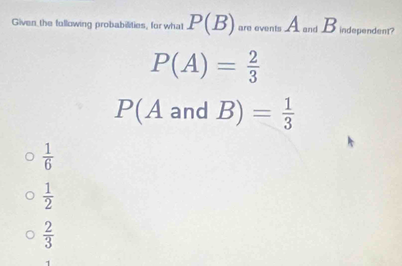 Given the fullowing probabilities, for what P(B) are events A and B independent?
P(A)= 2/3 
P(A and B)= 1/3 
 1/6 
 1/2 
 2/3 