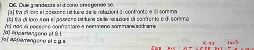 Due grandezze si dicono omogenee se:
[a] fra di loro si possono istituire delle relazioni di confronto e di somma
[b] fra di loro non si possono istituire delle relazioni di confronto e di somma
(c) non si possono confrontare e nemmeno sommare/sottrarre
[d] appartengono al S.I.
[e] appartengono al c.g.s.