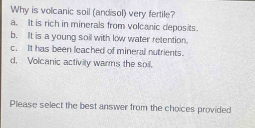 Why is volcanic soil (andisol) very fertile?
a. It is rich in minerals from volcanic deposits.
b. It is a young soil with low water retention.
c. It has been leached of mineral nutrients.
d. Volcanic activity warms the soil.
Please select the best answer from the choices provided