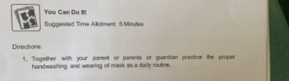 You Can Do It! 
Suggested Time Allotment: 5 Minules 
Directions: 
1. Together with your parent or perents or guardian practice the proper 
handwashing and wearing of mask as a daily routine.