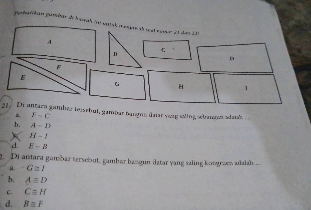 Perhatikan gambar di bawah ini unt
21. Di antara gambar tersebut, gambar bangun datar yang saling sebangun adalah ....
a. Fsim C
b. Asim D
Hsim I
d. Esim B
2. Di antara gambar tersebut, gambar bangun datar yang saling kongruen adalah ....
a. G≌ I
b. A≌ D
C. C≌ H
d. B≌ F