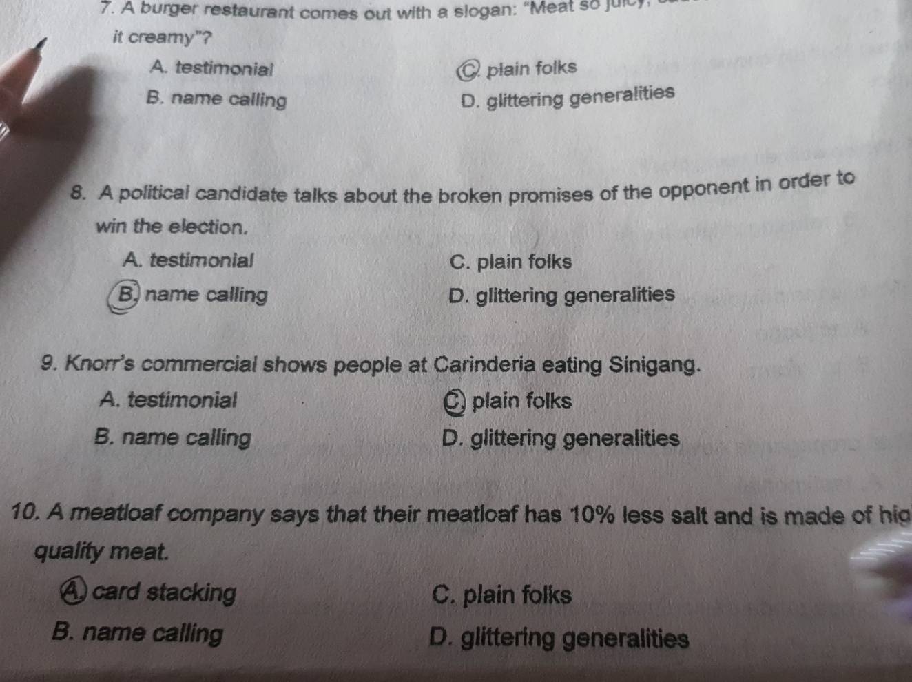 A burger restaurant comes out with a slogan: “Meat so julcy.
it creamy"?
A. testimonial plain folks
B. name calling D. glittering generalities
8. A political candidate talks about the broken promises of the opponent in order to
win the election.
A. testimonial C. plain folks
B, name calling D. glittering generalities
9. Knorr's commercial shows people at Carinderia eating Sinigang.
A. testimonial plain folks
B. name calling D. glittering generalities
10. A meatloaf company says that their meatloaf has 10% less salt and is made of hig
quality meat.
A card stacking C. plain folks
B. name calling D. glittering generalities