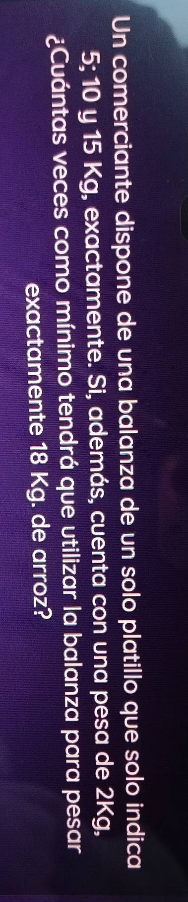 Un comerciante dispone de una balanza de un solo platillo que solo indica
5; 10 y 15 Kg, exactamente. Si, además, cuenta con una pesa de 2Kg, 
¿Cuántas veces como mínimo tendrá que utilizar la balanza para pesar 
exactamente 18 Kg. de arroz?