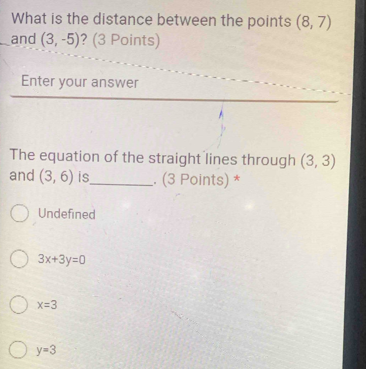 What is the distance between the points (8,7)
and (3,-5) ? (3 Points)
Enter your answer
The equation of the straight lines through (3,3)
and (3,6) is_ . (3 Points) *
Undefined
3x+3y=0
x=3
y=3