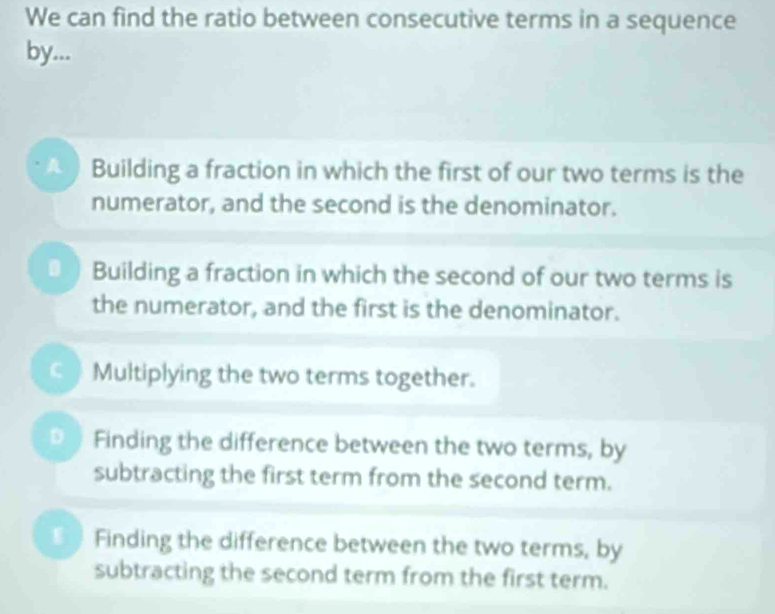 We can find the ratio between consecutive terms in a sequence
by...
Building a fraction in which the first of our two terms is the
numerator, and the second is the denominator.
Building a fraction in which the second of our two terms is
the numerator, and the first is the denominator.
) Multiplying the two terms together.
D Finding the difference between the two terms, by
subtracting the first term from the second term.
Finding the difference between the two terms, by
subtracting the second term from the first term.