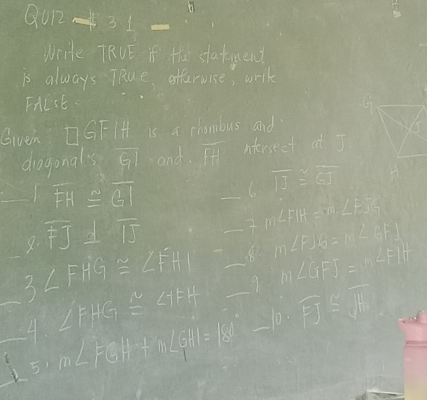 Qu 2/ 31=
write TRUE if Hhe statend 
is always TRue offervise, writ 
Frist 
Given □ GF IH is a chombus and 
dragonals overline GI and overline FH Iterseel at J
overline FH≌ overline GI
_ overline π ≌ overline GJ
m∠ FIH=m∠ FJG
8. overline FJ⊥ overline IJ _ m∠ FJG=m∠ GFJ
m∠ GFJ=m∠ FIH
__ 3∠ FHG≌ ∠ FHI __9_ 10· overline FJ≌ overline JH
∠ FHG≌ ∠ IFH
4 m∠ FGH+m∠ GHI=180°-
51