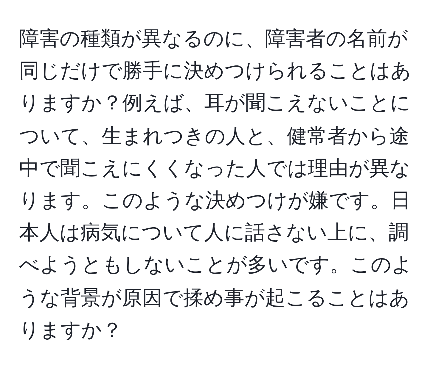 障害の種類が異なるのに、障害者の名前が同じだけで勝手に決めつけられることはありますか？例えば、耳が聞こえないことについて、生まれつきの人と、健常者から途中で聞こえにくくなった人では理由が異なります。このような決めつけが嫌です。日本人は病気について人に話さない上に、調べようともしないことが多いです。このような背景が原因で揉め事が起こることはありますか？