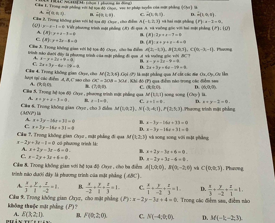 TRAC NGHIỆM: (chọn 1 phương án đúng)
Câu 1. Trong mặt phẳng với hệ tọa độ Oxyz, vec tơ pháp tuyến của mặt phẳng (Oyz) là
A. vector n(0;0;1). B. vector n(0;1;0). vector n(1;0;1). vector n(1;0;0).
C.
D.
Câu 2. Trong không gian với hệ tọa độ Jxyz , cho điểm A(-1;2;3) và hai mặt phẳng (P):x-2=0,
(Q) y-z-1=0 Viết phương trình mặt phẳng (R) đi qua A và vuông góc với hai mặt phẳng (P); (Q)
A. (R):y+z-5=0
B. (R):2y+z-7=0
C. (R):y+2z-8=0
D. (R):x+y+z-4=0
Câu 3. Trong không gian với hệ tọa độ Oxyz, cho ba điểm A(2;-1;3),B(2;0;5),C(0;-3;-1). Phương
trình nào dưới đây là phương trình của mặt phẳng đi qua A và vuông góc với BC?
A. x-y+2z+9=0.
B. x-y+2z-9=0.
C. 2x+3y-6z-19=0.
D. 2x+3y+6z-19=0.
Câu 4. Trong không gian Oxyz, cho M(2;3;6).Gọi (P) là mặt phẳng qua M cắt các tia Ox,Oy,Oz lần
lượt tại các điểm A, B,C sao cho OC=2OB=3OA. Khi đó (P) qua điểm nào trong các điểm sau
A. (9;0;0).
B. (7;0;0). C. (8;0;0). D. (6;0;0).
Câu 5. Trong hệ tọa độ Oxyz , phương trình mặt phẳng qua M(1;1;1) song song (Oxy) là.
A. x+y+z-3=0. B. z-1=0.
C. z+1=0. D. x+y-2=0.
Câu 6. Trong không gian Oxyz , cho 3 điểm M(1;0;2),N(-3;-4;1),P(2;5;3). Phương trình mặt phẳng
(MNP) là
A. x+3y-16z+31=0
B. x-3y-16z+33=0
C. x+3y-16z+31=0
D. x-3y-16z+31=0
Câu 7. Trong không gian Oxyz , mặt phẳng đi qua M(1;2;3) và song song với mặt phẳng
x-2y+3z-1=0 có phương trình là:
A. x+2y-3z-6=0.
B. x+2y-3z+6=0.
C. x-2y+3z+6=0.
D. x-2y+3z-6=0.
Câu 8. Trong không gian với hệ tọa độ Oxyz , cho ba điểm A(1;0;0),B(0;-2;0) và C(0;0;3). Phương
trình nào dưới đây là phương trình của mặt phẳng (ABC).
A.  x/3 + y/1 + z/-2 =1. B.  x/-2 + y/1 + z/3 =1. C.  x/1 + y/-2 + z/3 =1. D.  x/3 + y/-2 + z/1 =1.
Câu 9. Trong không gian Oxyz, cho mặt phẳng (P) : x-2y-3z+4=0. Trong các điểm sau, điểm nào
không thuộc mặt phẳng (P)?
A. E(3;2;1). B. F(0;2;0). C. N(-4;0;0). D. M(-1;-2;3).
phần th i hân