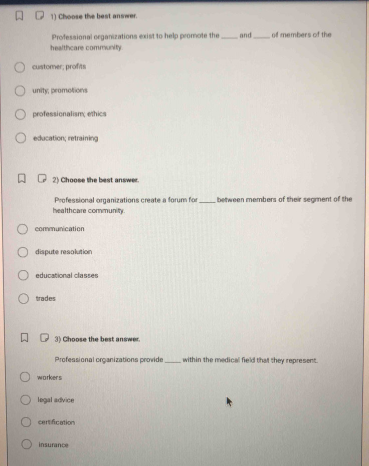 Choose the best answer.
Professional organizations exist to help promote the_ and_ of members of the
healthcare community.
customer; profits
unity; promotions
professionalism; ethics
education; retraining
2) Choose the best answer.
Professional organizations create a forum for_ between members of their segment of the
healthcare community.
communication
dispute resolution
educational classes
trades
3) Choose the best answer.
Professional organizations provide _within the medical field that they represent.
workers
legal advice
certification
insurance