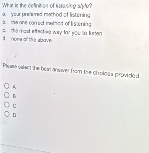 What is the definition of listening style?
a. your preferred method of listening
b. the one correct method of listening
c. the most effective way for you to listen
d. none of the above
Please select the best answer from the choices provided
A
B
C
D